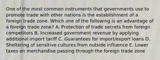 One of the most common instruments that governments use to promote trade with other nations is the establishment of a foreign trade zone. Which one of the following is an advantage of a foreign trade​ zone? A. Protection of trade secrets from foreign competitors B. Increased government revenue by applying additional import tariff C. Guarantees for​ import/export loans D. Sheltering of sensitive cultures from outside influence E. Lower taxes on merchandise passing through the foreign trade zone