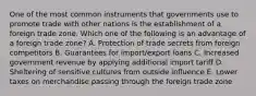 One of the most common instruments that governments use to promote trade with other nations is the establishment of a foreign trade zone. Which one of the following is an advantage of a foreign trade​ zone? A. Protection of trade secrets from foreign competitors B. Guarantees for​ import/export loans C. Increased government revenue by applying additional import tariff D. Sheltering of sensitive cultures from outside influence E. Lower taxes on merchandise passing through the foreign trade zone