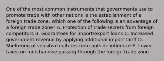 One of the most common instruments that governments use to promote trade with other nations is the establishment of a foreign trade zone. Which one of the following is an advantage of a foreign trade​ zone? A. Protection of trade secrets from foreign competitors B. Guarantees for​ import/export loans C. Increased government revenue by applying additional import tariff D. Sheltering of sensitive cultures from outside influence E. Lower taxes on merchandise passing through the foreign trade zone