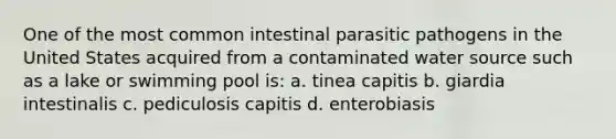 One of the most common intestinal parasitic pathogens in the United States acquired from a contaminated water source such as a lake or swimming pool is: a. tinea capitis b. giardia intestinalis c. pediculosis capitis d. enterobiasis