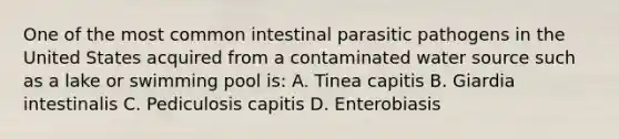 One of the most common intestinal parasitic pathogens in the United States acquired from a contaminated water source such as a lake or swimming pool is: A. Tinea capitis B. Giardia intestinalis C. Pediculosis capitis D. Enterobiasis