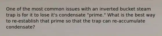 One of the most common issues with an inverted bucket steam trap is for it to lose it's condensate "prime." What is the best way to re-establish that prime so that the trap can re-accumulate condensate?