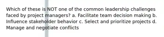 Which of these is NOT one of the common leadership challenges faced by project managers? a. Facilitate team decision making b. Influence stakeholder behavior c. Select and prioritize projects d. Manage and negotiate conflicts