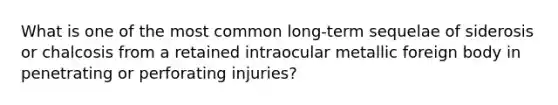 What is one of the most common long-term sequelae of siderosis or chalcosis from a retained intraocular metallic foreign body in penetrating or perforating injuries?