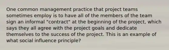 One common management practice that project teams sometimes employ is to have all of the members of the team sign an informal "contract" at the beginning of the project, which says they all agree with the project goals and dedicate themselves to the success of the project. This is an example of what social influence principle?