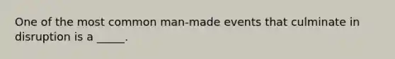 One of the most common man-made events that culminate in disruption is a _____.