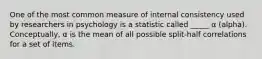 One of the most common measure of internal consistency used by researchers in psychology is a statistic called _____ α (alpha). Conceptually, α is the mean of all possible split-half correlations for a set of items.