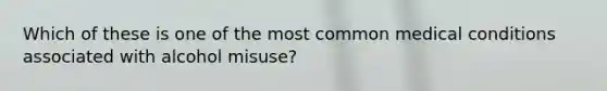 Which of these is one of the most common medical conditions associated with alcohol misuse?