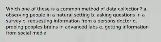 Which one of these is a common method of data collection? a. observing people in a natural setting b. asking questions in a survey c. requesting information from a persons doctor d. probing peoples brains in advanced labs e. getting information from social media