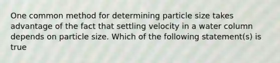 One common method for determining particle size takes advantage of the fact that settling velocity in a water column depends on particle size. Which of the following statement(s) is true