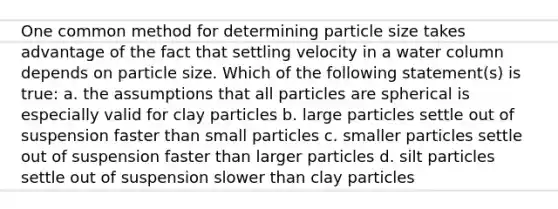 One common method for determining particle size takes advantage of the fact that settling velocity in a water column depends on particle size. Which of the following statement(s) is true: a. the assumptions that all particles are spherical is especially valid for clay particles b. large particles settle out of suspension faster than small particles c. smaller particles settle out of suspension faster than larger particles d. silt particles settle out of suspension slower than clay particles