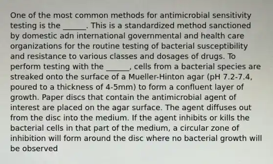 One of the most common methods for antimicrobial sensitivity testing is the ______. This is a standardized method sanctioned by domestic adn international governmental and health care organizations for the routine testing of bacterial susceptibility and resistance to various classes and dosages of drugs. To perform testing with the ______, cells from a bacterial species are streaked onto the surface of a Mueller-Hinton agar (pH 7.2-7.4, poured to a thickness of 4-5mm) to form a confluent layer of growth. Paper discs that contain the antimicrobial agent of interest are placed on the agar surface. The agent diffuses out from the disc into the medium. If the agent inhibits or kills the bacterial cells in that part of the medium, a circular zone of inhibition will form around the disc where no bacterial growth will be observed