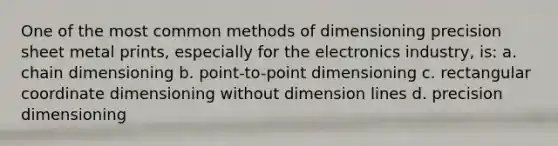 One of the most common methods of dimensioning precision sheet metal prints, especially for the electronics industry, is: a. chain dimensioning b. point-to-point dimensioning c. rectangular coordinate dimensioning without dimension lines d. precision dimensioning