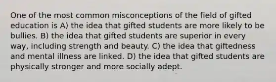 One of the most common misconceptions of the field of gifted education is A) the idea that gifted students are more likely to be bullies. B) the idea that gifted students are superior in every way, including strength and beauty. C) the idea that giftedness and mental illness are linked. D) the idea that gifted students are physically stronger and more socially adept.