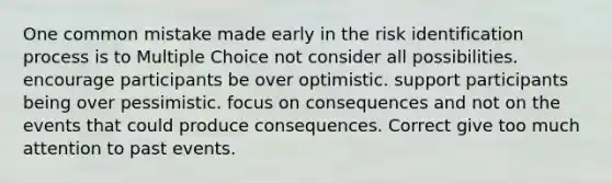 One common mistake made early in the risk identification process is to Multiple Choice not consider all possibilities. encourage participants be over optimistic. support participants being over pessimistic. focus on consequences and not on the events that could produce consequences. Correct give too much attention to past events.