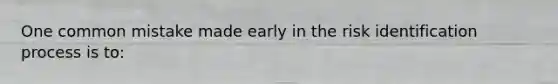 One common mistake made early in the risk identification process is to: