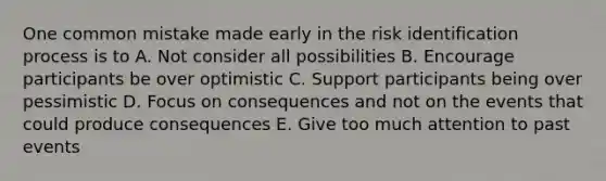 One common mistake made early in the risk identification process is to A. Not consider all possibilities B. Encourage participants be over optimistic C. Support participants being over pessimistic D. Focus on consequences and not on the events that could produce consequences E. Give too much attention to past events