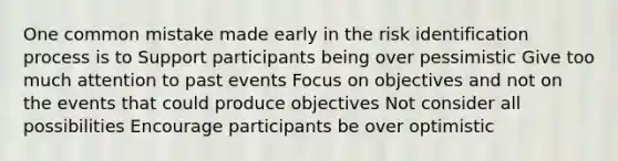 One common mistake made early in the risk identification process is to Support participants being over pessimistic Give too much attention to past events Focus on objectives and not on the events that could produce objectives Not consider all possibilities Encourage participants be over optimistic