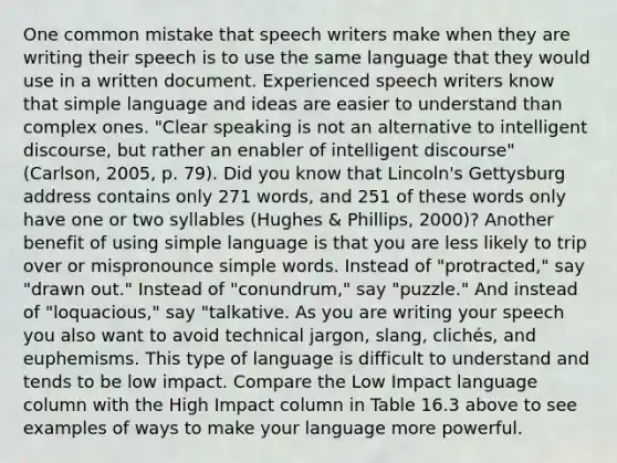 One common mistake that speech writers make when they are writing their speech is to use the same language that they would use in a written document. Experienced speech writers know that simple language and ideas are easier to understand than complex ones. "Clear speaking is not an alternative to intelligent discourse, but rather an enabler of intelligent discourse" (Carlson, 2005, p. 79). Did you know that Lincoln's Gettysburg address contains only 271 words, and 251 of these words only have one or two syllables (Hughes & Phillips, 2000)? Another benefit of using simple language is that you are less likely to trip over or mispronounce simple words. Instead of "protracted," say "drawn out." Instead of "conundrum," say "puzzle." And instead of "loquacious," say "talkative. As you are writing your speech you also want to avoid technical jargon, slang, clichés, and euphemisms. This type of language is difficult to understand and tends to be low impact. Compare the Low Impact language column with the High Impact column in Table 16.3 above to see examples of ways to make your language more powerful.