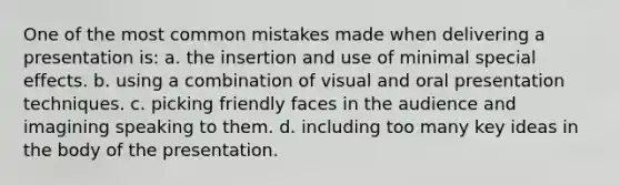 One of the most common mistakes made when delivering a presentation is: a. the insertion and use of minimal special effects. b. using a combination of visual and oral presentation techniques. c. picking friendly faces in the audience and imagining speaking to them. d. including too many key ideas in the body of the presentation.