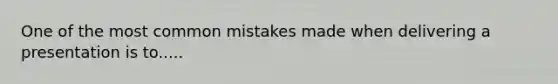 One of the most common mistakes made when delivering a presentation is to.....