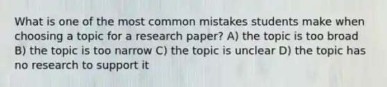 What is one of the most common mistakes students make when choosing a topic for a research paper? A) the topic is too broad B) the topic is too narrow C) the topic is unclear D) the topic has no research to support it