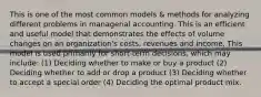 This is one of the most common models & methods for analyzing different problems in managerial accounting. This is an efficient and useful model that demonstrates the effects of volume changes on an organization's costs, revenues and income. This model is used primarily for short-term decisions, which may include: (1) Deciding whether to make or buy a product (2) Deciding whether to add or drop a product (3) Deciding whether to accept a special order (4) Deciding the optimal product mix.