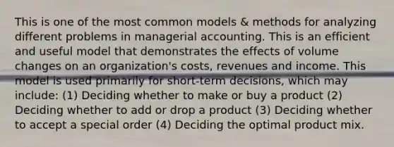 This is one of the most common models & methods for analyzing different problems in managerial accounting. This is an efficient and useful model that demonstrates the effects of volume changes on an organization's costs, revenues and income. This model is used primarily for short-term decisions, which may include: (1) Deciding whether to make or buy a product (2) Deciding whether to add or drop a product (3) Deciding whether to accept a special order (4) Deciding the optimal product mix.