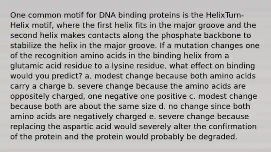 One common motif for DNA binding proteins is the HelixTurn-Helix motif, where the first helix fits in the major groove and the second helix makes contacts along the phosphate backbone to stabilize the helix in the major groove. If a mutation changes one of the recognition amino acids in the binding helix from a glutamic acid residue to a lysine residue, what effect on binding would you predict? a. modest change because both amino acids carry a charge b. severe change because the amino acids are oppositely charged, one negative one positive c. modest change because both are about the same size d. no change since both amino acids are negatively charged e. severe change because replacing the aspartic acid would severely alter the confirmation of the protein and the protein would probably be degraded.