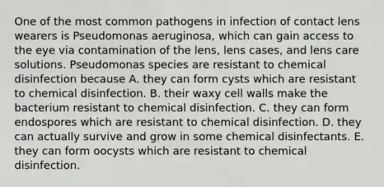 One of the most common pathogens in infection of contact lens wearers is Pseudomonas aeruginosa, which can gain access to the eye via contamination of the lens, lens cases, and lens care solutions. Pseudomonas species are resistant to chemical disinfection because A. they can form cysts which are resistant to chemical disinfection. B. their waxy cell walls make the bacterium resistant to chemical disinfection. C. they can form endospores which are resistant to chemical disinfection. D. they can actually survive and grow in some chemical disinfectants. E. they can form oocysts which are resistant to chemical disinfection.