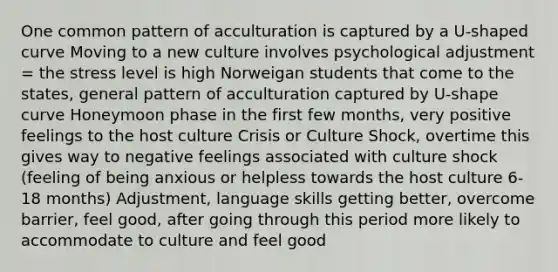 One common pattern of acculturation is captured by a U-shaped curve Moving to a new culture involves psychological adjustment = the stress level is high Norweigan students that come to the states, general pattern of acculturation captured by U-shape curve Honeymoon phase in the first few months, very positive feelings to the host culture Crisis or Culture Shock, overtime this gives way to negative feelings associated with culture shock (feeling of being anxious or helpless towards the host culture 6-18 months) Adjustment, language skills getting better, overcome barrier, feel good, after going through this period more likely to accommodate to culture and feel good