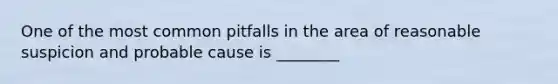 One of the most common pitfalls in the area of reasonable suspicion and probable cause is ________