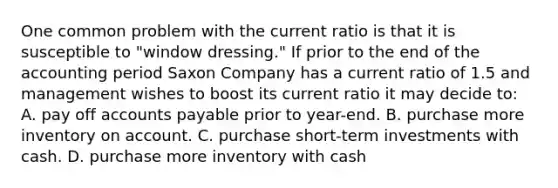 One common problem with the current ratio is that it is susceptible to "window dressing." If prior to the end of the accounting period Saxon Company has a current ratio of 1.5 and management wishes to boost its current ratio it may decide to: A. pay off accounts payable prior to year-end. B. purchase more inventory on account. C. purchase short-term investments with cash. D. purchase more inventory with cash