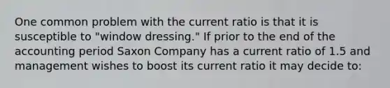 One common problem with the current ratio is that it is susceptible to "window dressing." If prior to the end of the accounting period Saxon Company has a current ratio of 1.5 and management wishes to boost its current ratio it may decide to: