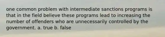 one common problem with intermediate sanctions programs is that in the field believe these programs lead to increasing the number of offenders who are unnecessarily controlled by the government. a. true b. false