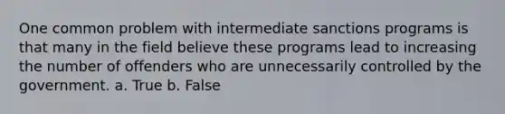 One common problem with intermediate sanctions programs is that many in the field believe these programs lead to increasing the number of offenders who are unnecessarily controlled by the government. a. True b. False