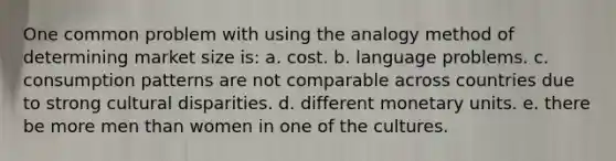 One common problem with using the analogy method of determining market size is: a. cost. b. language problems. c. consumption patterns are not comparable across countries due to strong cultural disparities. d. different monetary units. e. there be more men than women in one of the cultures.