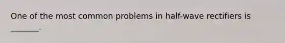 One of the most common problems in half-wave rectifiers is _______.