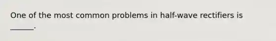 One of the most common problems in half-wave rectifiers is ______.