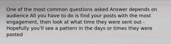 One of the most common questions asked Answer depends on audience All you have to do is find your posts with the most engagement, then look at what time they were sent out - Hopefully you'll see a pattern in the days or times they were posted