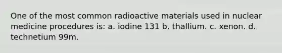 One of the most common radioactive materials used in nuclear medicine procedures is: a. iodine 131 b. thallium. c. xenon. d. technetium 99m.