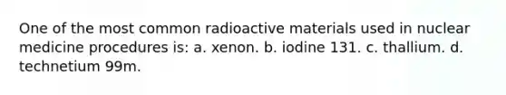 One of the most common radioactive materials used in nuclear medicine procedures is: a. xenon. b. iodine 131. c. thallium. d. technetium 99m.