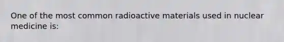 One of the most common radioactive materials used in nuclear medicine is: