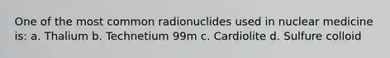 One of the most common radionuclides used in nuclear medicine is: a. Thalium b. Technetium 99m c. Cardiolite d. Sulfure colloid