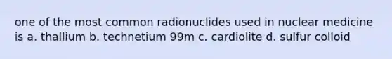 one of the most common radionuclides used in nuclear medicine is a. thallium b. technetium 99m c. cardiolite d. sulfur colloid