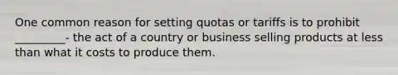 One common reason for setting quotas or tariffs is to prohibit _________- the act of a country or business selling products at less than what it costs to produce them.