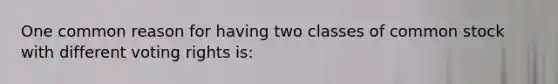 One common reason for having two classes of common stock with different voting rights is: