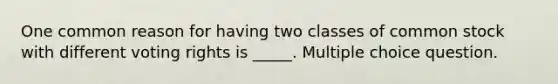 One common reason for having two classes of common stock with different voting rights is _____. Multiple choice question.