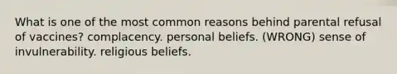 What is one of the most common reasons behind parental refusal of vaccines? complacency. personal beliefs. (WRONG) sense of invulnerability. religious beliefs.