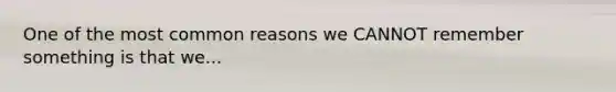 One of the most common reasons we CANNOT remember something is that we...